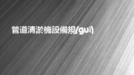 管道清淤機設備規(guī)格表揭秘！驚人數(shù)據曝光，你知道嗎？